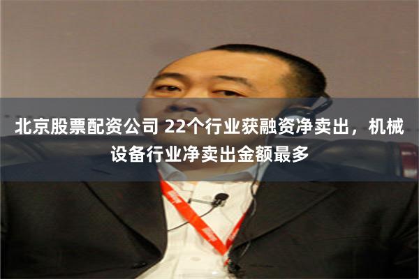 北京股票配资公司 22个行业获融资净卖出，机械设备行业净卖出金额最多