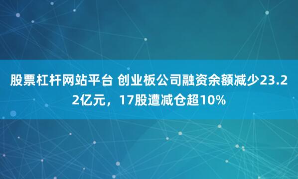 股票杠杆网站平台 创业板公司融资余额减少23.22亿元，17股遭减仓超10%