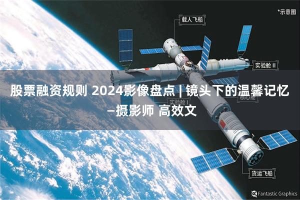 股票融资规则 2024影像盘点 | 镜头下的温馨记忆 —摄影师 高效文