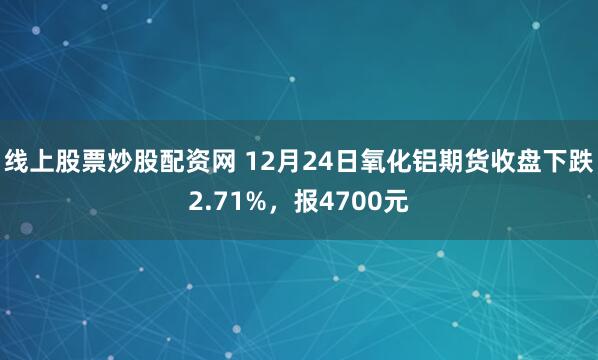 线上股票炒股配资网 12月24日氧化铝期货收盘下跌2.71%，报4700元