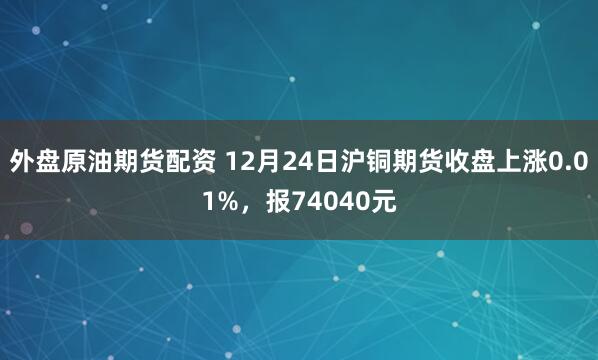 外盘原油期货配资 12月24日沪铜期货收盘上涨0.01%，报74040元