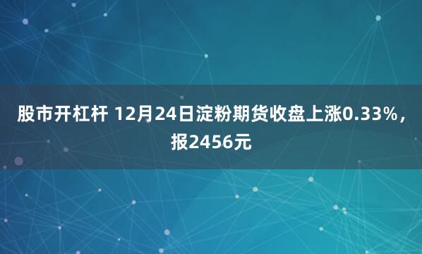 股市开杠杆 12月24日淀粉期货收盘上涨0.33%，报2456元