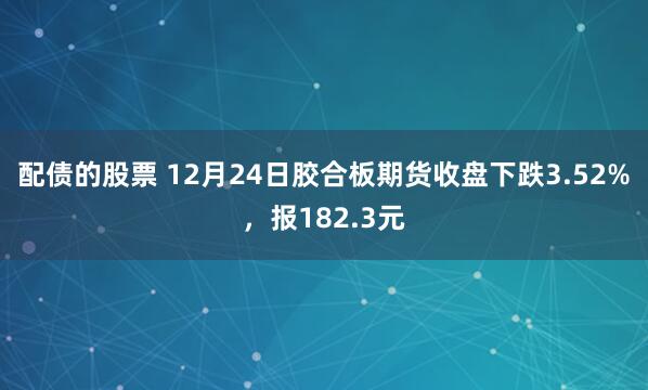 配债的股票 12月24日胶合板期货收盘下跌3.52%，报182.3元