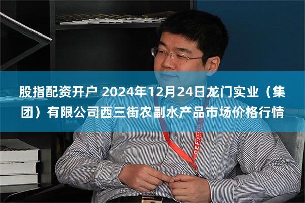 股指配资开户 2024年12月24日龙门实业（集团）有限公司西三街农副水产品市场价格行情