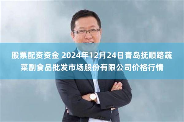 股票配资资金 2024年12月24日青岛抚顺路蔬菜副食品批发市场股份有限公司价格行情