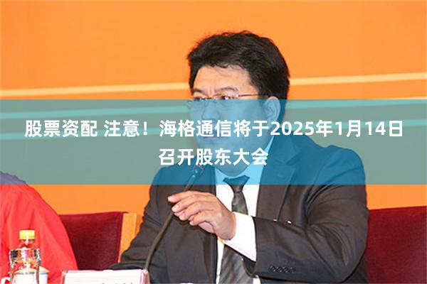 股票资配 注意！海格通信将于2025年1月14日召开股东大会