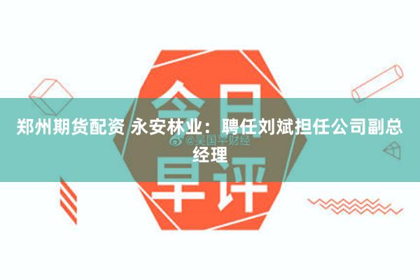 郑州期货配资 永安林业：聘任刘斌担任公司副总经理