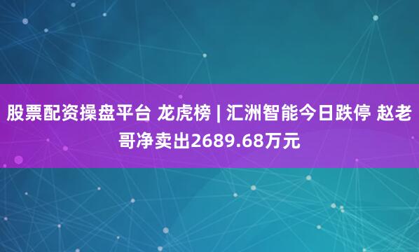 股票配资操盘平台 龙虎榜 | 汇洲智能今日跌停 赵老哥净卖出2689.68万元