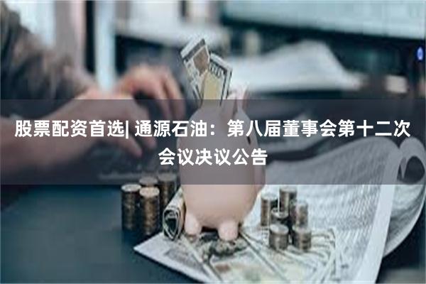 股票配资首选| 通源石油：第八届董事会第十二次会议决议公告