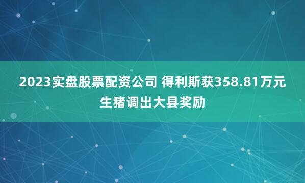 2023实盘股票配资公司 得利斯获358.81万元生猪调出大县奖励