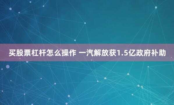 买股票杠杆怎么操作 一汽解放获1.5亿政府补助