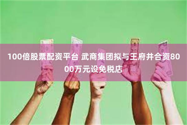 100倍股票配资平台 武商集团拟与王府井合资8000万元设免税店