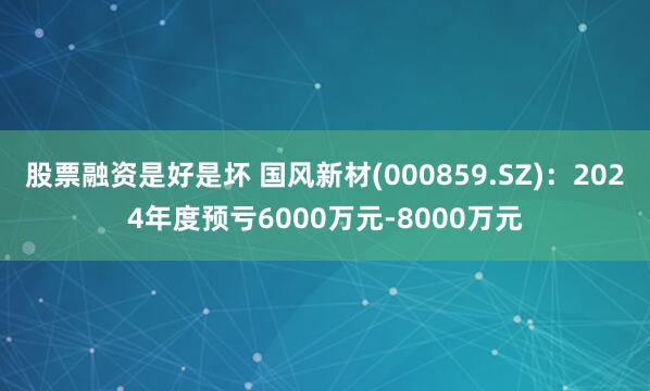 股票融资是好是坏 国风新材(000859.SZ)：2024年度预亏6000万元-8000万元