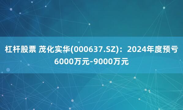 杠杆股票 茂化实华(000637.SZ)：2024年度预亏6000万元-9000万元