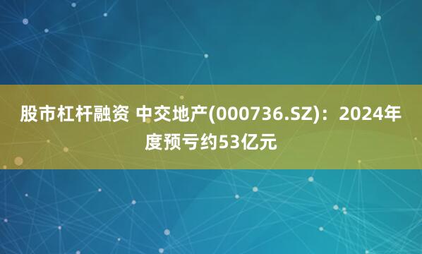 股市杠杆融资 中交地产(000736.SZ)：2024年度预亏约53亿元