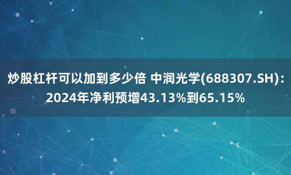 炒股杠杆可以加到多少倍 中润光学(688307.SH)：2024年净利预增43.13%到65.15%