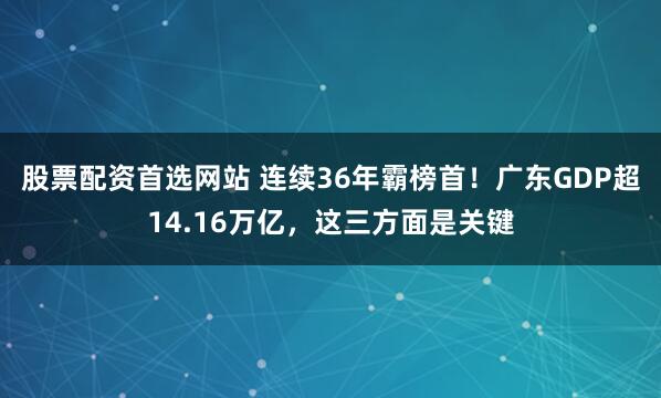 股票配资首选网站 连续36年霸榜首！广东GDP超14.16万亿，这三方面是关键