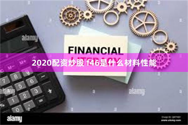 2020配资炒股 f46是什么材料性能