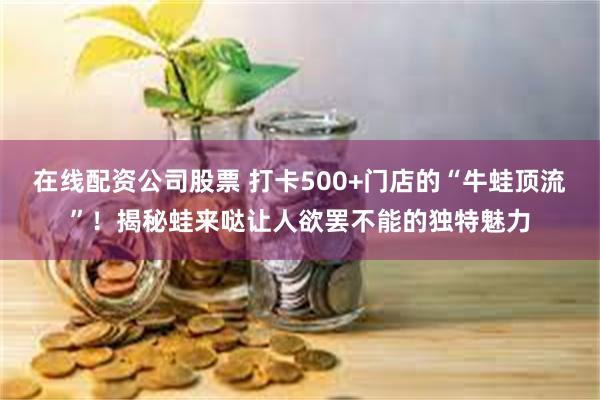 在线配资公司股票 打卡500+门店的“牛蛙顶流”！揭秘蛙来哒让人欲罢不能的独特魅力