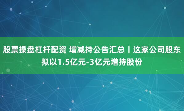 股票操盘杠杆配资 增减持公告汇总丨这家公司股东拟以1.5亿元-3亿元增持股份