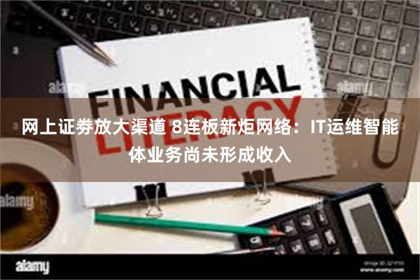 网上证劵放大渠道 8连板新炬网络：IT运维智能体业务尚未形成收入