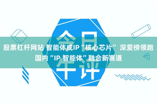 股票杠杆网站 智能体成IP“核心芯片” 深爱榜领跑国内“IP 智能体”融合新赛道