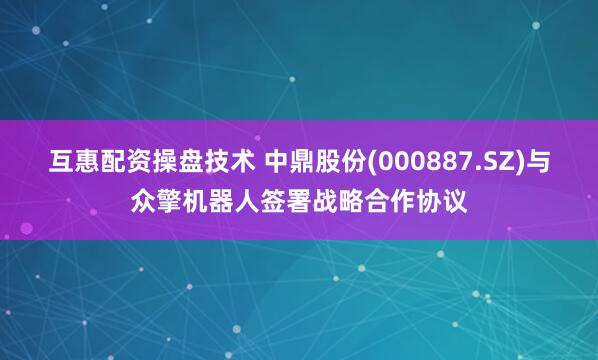 互惠配资操盘技术 中鼎股份(000887.SZ)与众擎机器人签署战略合作协议