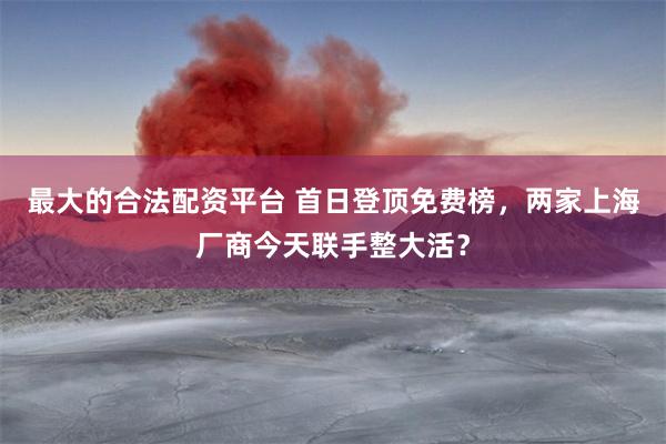 最大的合法配资平台 首日登顶免费榜，两家上海厂商今天联手整大活？