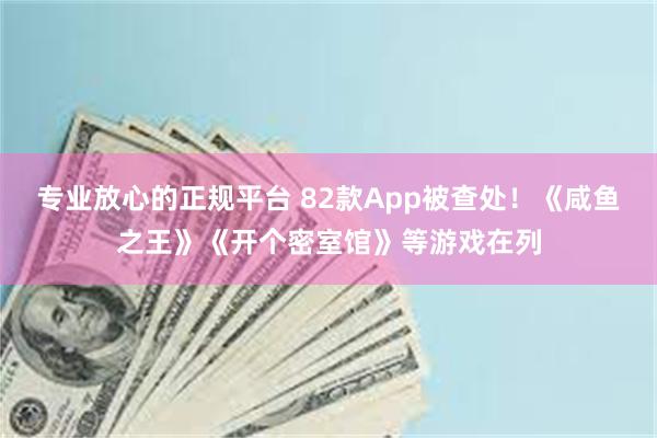 专业放心的正规平台 82款App被查处！《咸鱼之王》《开个密室馆》等游戏在列