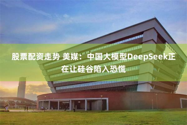 股票配资走势 美媒：中国大模型DeepSeek正在让硅谷陷入恐慌