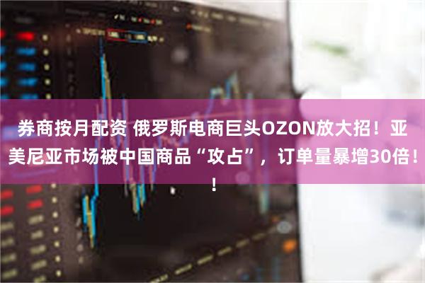 券商按月配资 俄罗斯电商巨头OZON放大招！亚美尼亚市场被中国商品“攻占”，订单量暴增30倍！