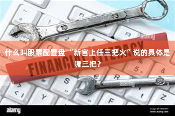 什么叫股票配置盘 “新官上任三把火”说的具体是哪三把？