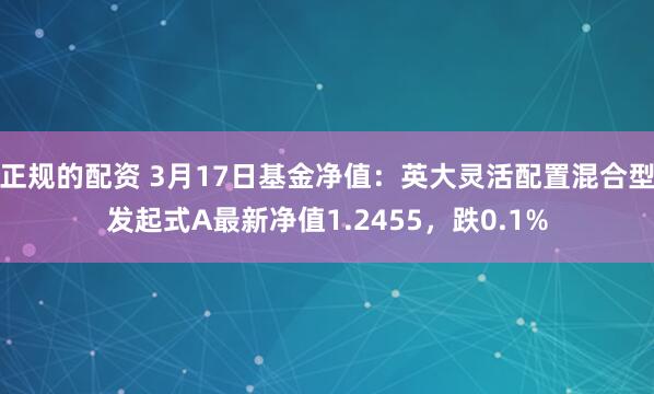 正规的配资 3月17日基金净值：英大灵活配置混合型发起式A最新净值1.2455，跌0.1%