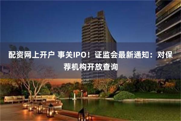 配资网上开户 事关IPO！证监会最新通知：对保荐机构开放查询