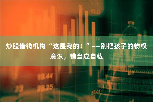 炒股借钱机构 “这是我的！”——别把孩子的物权意识，错当成自私